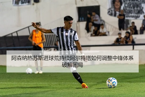 阿森纳热苏斯进球荒持续阿尔特塔如何调整中锋体系破解困局
