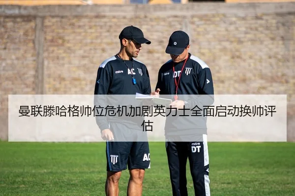 曼联滕哈格帅位危机加剧英力士全面启动换帅评估