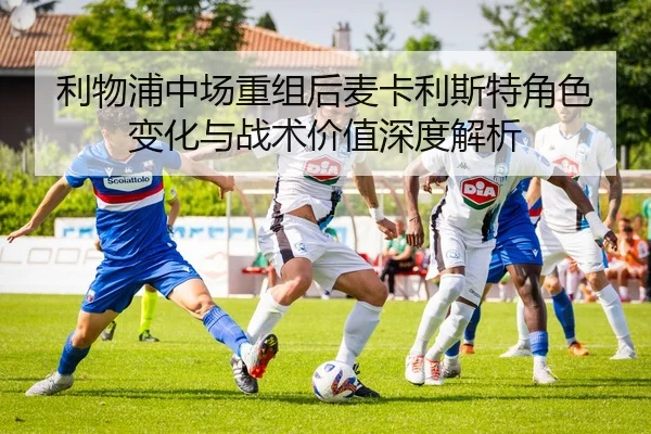 利物浦中场重组后麦卡利斯特角色变化与战术价值深度解析