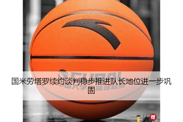 国米劳塔罗续约谈判稳步推进队长地位进一步巩固