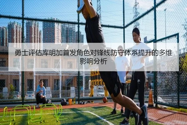 勇士评估库明加首发角色对锋线防守体系提升的多维影响分析