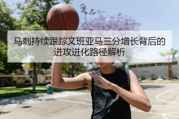 马刺持续跟踪文班亚马三分增长背后的进攻进化路径解析