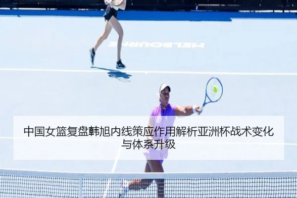 中国女篮复盘韩旭内线策应作用解析亚洲杯战术变化与体系升级