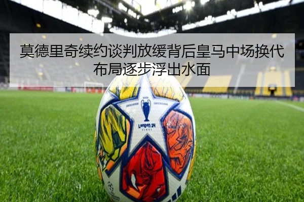莫德里奇续约谈判放缓背后皇马中场换代布局逐步浮出水面