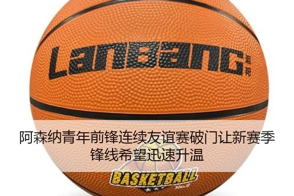 阿森纳青年前锋连续友谊赛破门让新赛季锋线希望迅速升温