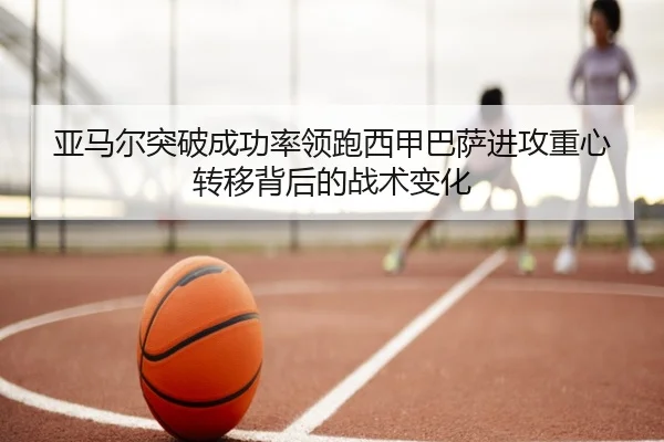 亚马尔突破成功率领跑西甲巴萨进攻重心转移背后的战术变化